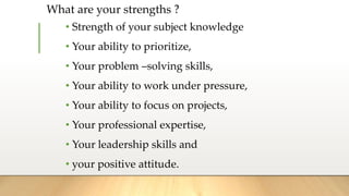 What are your strengths ?
• Strength of your subject knowledge
• Your ability to prioritize,
• Your problem –solving skills,
• Your ability to work under pressure,
• Your ability to focus on projects,
• Your professional expertise,
• Your leadership skills and
• your positive attitude.
 