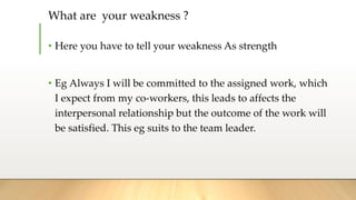 What are your weakness ?
• Here you have to tell your weakness As strength
• Eg Always I will be committed to the assigned work, which
I expect from my co-workers, this leads to affects the
interpersonal relationship but the outcome of the work will
be satisfied. This eg suits to the team leader.
 