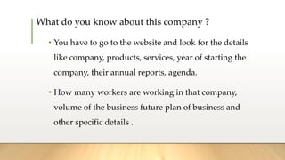 What do you know about this company ?
• You have to go to the website and look for the details
like company, products, services, year of starting the
company, their annual reports, agenda.
• How many workers are working in that company,
volume of the business future plan of business and
other specific details .
 