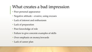 What creates a bad impression
• Poor personal appearance
• Negative attitude – evasive, using excuses
• Lack of interest and enthusiasm
• Lack of preparation
• Poor knowledge of role
• Failure to give concrete examples of skills
• Over emphasis on money/rewards
• Lack of career plan
 