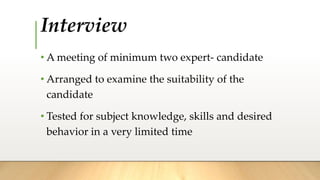 Interview
• A meeting of minimum two expert- candidate
• Arranged to examine the suitability of the
candidate
• Tested for subject knowledge, skills and desired
behavior in a very limited time
 