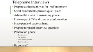 Telephone Interviews
• Prepare as thoroughly as for ‘real’ interview
• Select comfortable, private, quiet place
• Advise flat mates re answering phone
• Have copy of CV and company information
• Have pen and paper at hand
• Prepare for usual interview questions
• Practice on phone
• Record answers
• Try standing
• Smile and use gestures
• Avoid monotones
• Be yourself
 