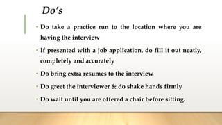 Do’s
• Do take a practice run to the location where you are
having the interview
• If presented with a job application, do fill it out neatly,
completely and accurately
• Do bring extra resumes to the interview
• Do greet the interviewer & do shake hands firmly
• Do wait until you are offered a chair before sitting.
 