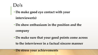 Do’s
• Do make good eye contact with your
interviewer(s)
• Do show enthusiasm in the position and the
company
• Do make sure that your good points come across
to the interviewer in a factual sincere manner
• Do stress your achievements
 
