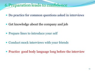6.Preparation leads to confidence
 Do practice for common questions asked in interviews
 Get knowledge about the company and job
 Prepare lines to introduce your self
 Conduct mock interviews with your friends
 Practice good body language long before the interview
12
 