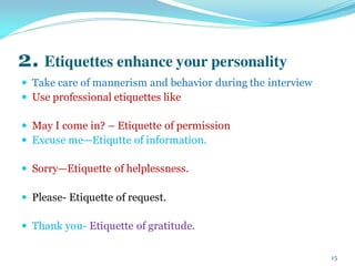 2. Etiquettes enhance your personality
 Take care of mannerism and behavior during the interview
 Use professional etiquettes like
 May I come in? – Etiquette of permission
 Excuse me—Etiqutte of information.
 Sorry—Etiquette of helplessness.
 Please- Etiquette of request.
 Thank you- Etiquette of gratitude.
15
 