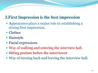 3.First Impression is the best impression
 Appearanceplays a major role in establishing a
strong first impression.
 Clothes
 Hairstyle
 Facial expressions
 Way of walking and entering the interview hall.
 Sitting posture before the interviewer
 Way of turning back and leaving the interview hall.
16
 