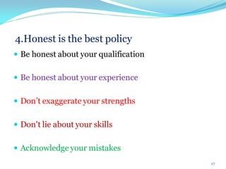 4.Honest is the best policy
 Be honest about your qualification
 Be honest about your experience
 Don’t exaggerate your strengths
 Don't lie about your skills
 Acknowledge your mistakes
17
 