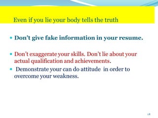 Even if you lie your body tells the truth
 Don’t give fake information in your resume.
 Don’t exaggerate your skills. Don’t lie about your
actual qualification and achievements.
 Demonstrate your can do attitude in order to
overcome your weakness.
18
 