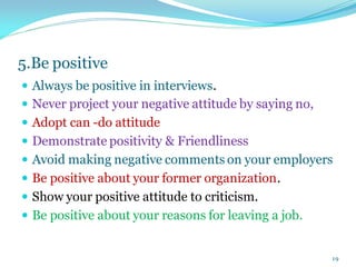 5.Be positive
 Always be positive in interviews.
 Never project your negative attitude by saying no,
 Adopt can -do attitude
 Demonstrate positivity & Friendliness
 Avoid making negative comments on your employers
 Be positive about your former organization.
 Show your positive attitude to criticism.
 Be positive about your reasons for leaving a job.
19
 