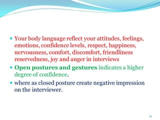  Your body language reflect your attitudes, feelings,
emotions, confidence levels, respect, happiness,
nervousness, comfort, discomfort, friendliness
reservedness, joy and anger in interviews
 Open postures and gestures indicates a higher
degree of confidence.
 where as closed posture create negative impression
on the interviewer.
21
 