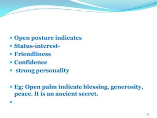  Open posture indicates
 Status-interest-
 Friendliness
 Confidence
 strong personality
 Eg: Open palm indicate blessing, generosity,
peace. It is an ancient secret.

22
 