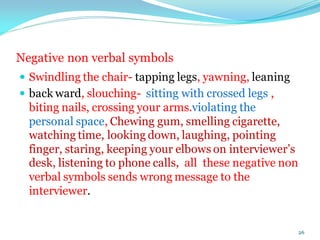 Negative non verbal symbols
 Swindling the chair- tapping legs, yawning, leaning
 back ward, slouching- sitting with crossed legs ,
biting nails, crossing your arms.violating the
personal space, Chewing gum, smelling cigarette,
watching time, looking down, laughing, pointing
finger, staring, keeping your elbows on interviewer’s
desk, listening to phone calls, all these negative non
verbal symbols sends wrong message to the
interviewer.
26
 