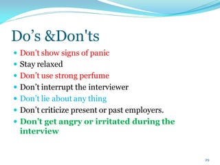 Do’s &Don'ts
 Don’t show signs of panic
 Stay relaxed
 Don’t use strong perfume
 Don’t interrupt the interviewer
 Don’t lie about any thing
 Don’t criticize present or past employers.
 Don’t get angry or irritated during the
interview
29
 