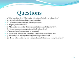Questions
 1. What is an interview? What aretheetiquettestobe followed in interview?
 2. Writea detailed note on interview preparation?
 3. Discussthe importantaspectsofresumewriting.
 4. Prepareyour own resume?
 5. What arethe non-verbal skills necessaryto be successful in interview?
 6. How do you demonstratepositiveattitudeininterviews?
 7.What arethedo’s and don'tsin an interview?
 8. What doyou mean by self assessment? How do you evalute your self?
 9. Writea note on theimportanceofpunctualityininterviews?
 10. Honest is the best policy. How canyou demonstratehonestyduring interviews?
34
 