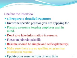 l. Before the Interview
 1.Prepare a detailed resume:
 Know the specific position you are applying for.
 Prepare a resume keeping employer goal in
mind.
 Don’t give fake information in resume.
 Focus on job related skills
 Resume should be simple and self explanatory.
 Make sure there are no spelling or grammar
mistakes in resume.
 Update your resume from time to time 7
 