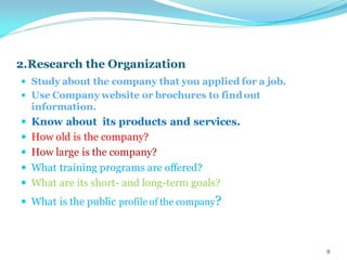 2.Research the Organization
 Study about the company that you applied for a job.
 Use Company website or brochures to find out
information.
 Know about its products and services.
 How old is the company?
 How large is the company?
 What training programs are offered?
 What are its short- and long-term goals?
 What is the public profile of the company?
8
 