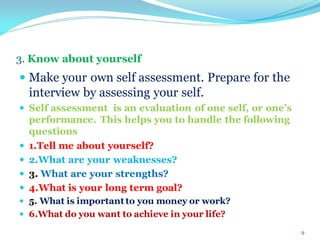 3. Know about yourself
 Make your own self assessment. Prepare for the
interview by assessing your self.
 Self assessment is an evaluation of one self, or one’s
performance. This helps you to handle the following
questions
 1.Tell me about yourself?
 2.What are your weaknesses?
 3. What are your strengths?
 4.What is your long term goal?
 5. What is important to you money or work?
 6.What do you want to achieve in your life?
9
 