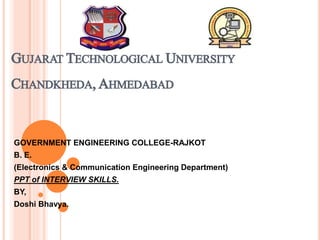 GUJARAT TECHNOLOGICAL UNIVERSITY
CHANDKHEDA,AHMEDABAD
GOVERNMENT ENGINEERING COLLEGE-RAJKOT
B. E.
(Electronics & Communication Engineering Department)
PPT of INTERVIEW SKILLS.
BY,
Doshi Bhavya.
 