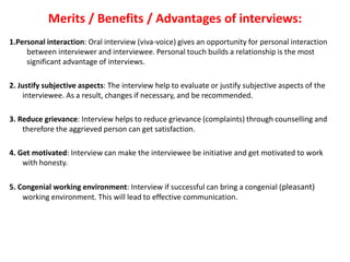 Merits / Benefits / Advantages of interviews:
1.Personal interaction: Oral interview (viva-voice) gives an opportunity for personal interaction
between interviewer and interviewee. Personal touch builds a relationship is the most
significant advantage of interviews.
2. Justify subjective aspects: The interview help to evaluate or justify subjective aspects of the
interviewee. As a result, changes if necessary, and be recommended.
3. Reduce grievance: Interview helps to reduce grievance (complaints) through counselling and
therefore the aggrieved person can get satisfaction.
4. Get motivated: Interview can make the interviewee be initiative and get motivated to work
with honesty.
5. Congenial working environment: Interview if successful can bring a congenial (pleasant)
working environment. This will lead to effective communication.
 