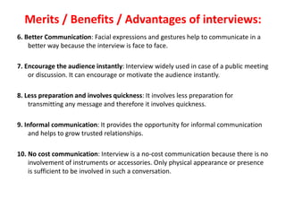 Merits / Benefits / Advantages of interviews:
6. Better Communication: Facial expressions and gestures help to communicate in a
better way because the interview is face to face.
7. Encourage the audience instantly: Interview widely used in case of a public meeting
or discussion. It can encourage or motivate the audience instantly.
8. Less preparation and involves quickness: It involves less preparation for
transmitting any message and therefore it involves quickness.
9. Informal communication: It provides the opportunity for informal communication
and helps to grow trusted relationships.
10. No cost communication: Interview is a no-cost communication because there is no
involvement of instruments or accessories. Only physical appearance or presence
is sufficient to be involved in such a conversation.
 