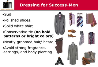 Dressing for Success-Men
•Suit
•Polished shoes
•Solid white shirt
•Conservative tie (no bold
patterns or bright colors)
•Neatly groomed hair/ beard
•Avoid strong fragrance,
earrings, and body piercing
 