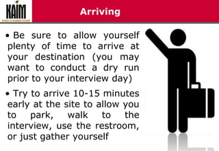 Arriving
• Be sure to allow yourself
plenty of time to arrive at
your destination (you may
want to conduct a dry run
prior to your interview day)
• Try to arrive 10-15 minutes
early at the site to allow you
to park, walk to the
interview, use the restroom,
or just gather yourself
 