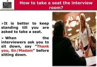How to take a seat the interview
room?
It is better to keep
standing till you are
asked to take a seat.
 When the
interviewers ask you to
sit down, say "Thank
you, Sir/Madam" before
sitting down.
 