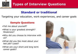 Types of Interview Questions
Standard or traditional
Targeting your education, work experiences, and career goals
Sample Questions
•Tell me about yourself?
•What is your greatest strength?
Weakness?
•Why did you choose to interview with
us?
•What did you like most about your
last job? Least?
•What are your short and long term
career goals?
 