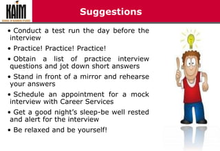 Suggestions
• Conduct a test run the day before the
interview
• Practice! Practice! Practice!
• Obtain a list of practice interview
questions and jot down short answers
• Stand in front of a mirror and rehearse
your answers
• Schedule an appointment for a mock
interview with Career Services
• Get a good night’s sleep-be well rested
and alert for the interview
• Be relaxed and be yourself!
 