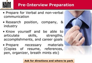 Pre-Interview Preparation
• Prepare for Verbal and non-verbal
communication
• Research position, company, &
industry
• Know yourself and be able to
articulate skills, strengths,
accomplishments, and career goals
• Prepare necessary materials
(Copies of resume, references,
pen, organizer, breath mints etc)
Ask for directions and where to park
 
