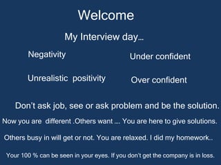 Welcome
My Interview day…
Negativity Under confident
Unrealistic positivity Over confident
Don’t ask job, see or ask problem and be the solution.
Now you are different .Others want …. You are here to give solutions.
Others busy in will get or not. You are relaxed. I did my homework..
Your 100 % can be seen in your eyes. If you don’t get the company is in loss.
 