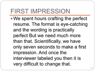 FIRST IMPRESSION
1 - 4
We spent hours crafting the perfect
resume. The format is eye-catching
and the wording is practically
perfect But we need much more
than that. Scientifically, we have
only seven seconds to make a first
impression. And once the
interviewer labeled you then it is
very difficult to change that.
 