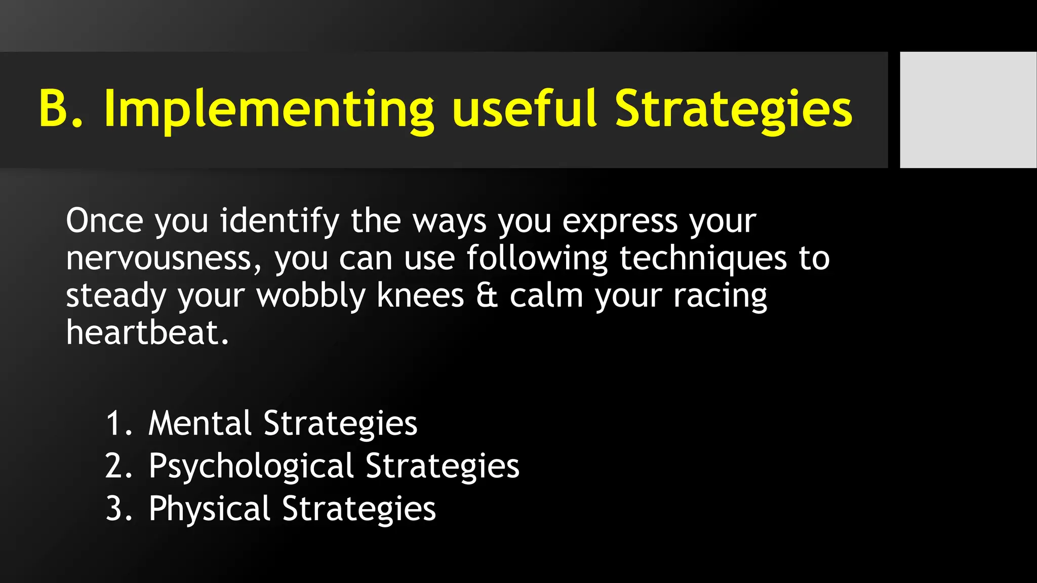 B. Implementing useful Strategies
Once you identify the ways you express your
nervousness, you can use following techniques to
steady your wobbly knees & calm your racing
heartbeat.
1. Mental Strategies
2. Psychological Strategies
3. Physical Strategies
 