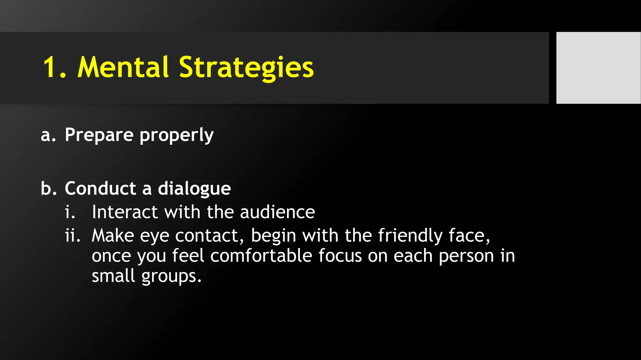 1. Mental Strategies
a. Prepare properly
b. Conduct a dialogue
i. Interact with the audience
ii. Make eye contact, begin with the friendly face,
once you feel comfortable focus on each person in
small groups.
 