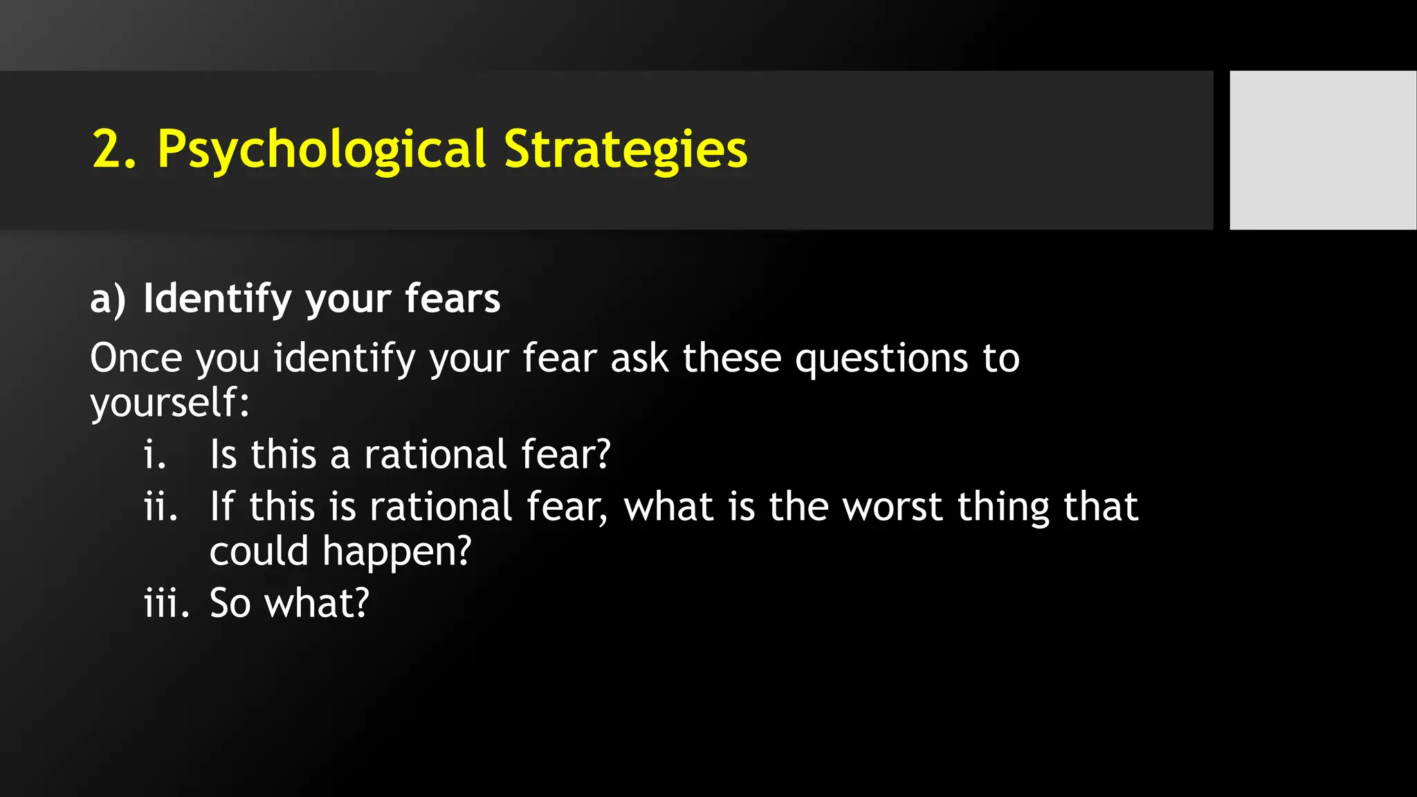 2. Psychological Strategies
a) Identify your fears
Once you identify your fear ask these questions to
yourself:
i. Is this a rational fear?
ii. If this is rational fear, what is the worst thing that
could happen?
iii. So what?
 