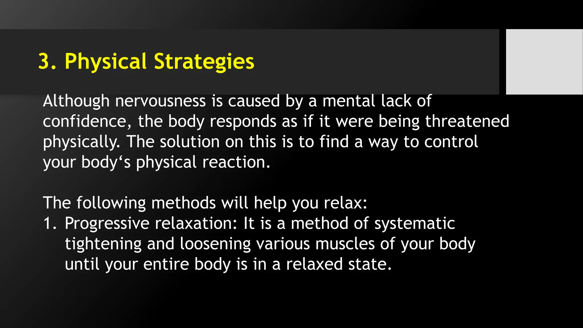 3. Physical Strategies
Although nervousness is caused by a mental lack of
confidence, the body responds as if it were being threatened
physically. The solution on this is to find a way to control
your body‘s physical reaction.
The following methods will help you relax:
1. Progressive relaxation: It is a method of systematic
tightening and loosening various muscles of your body
until your entire body is in a relaxed state.
 