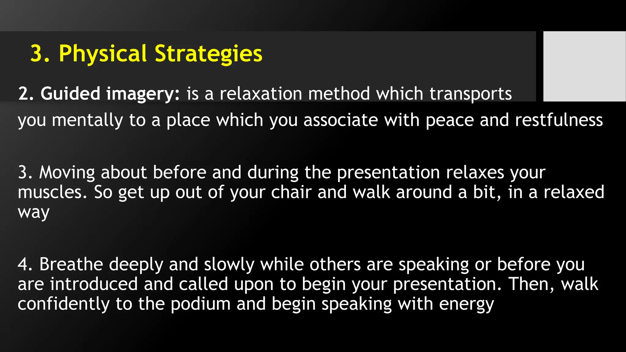 3. Physical Strategies
2. Guided imagery: is a relaxation method which transports
you mentally to a place which you associate with peace and restfulness
3. Moving about before and during the presentation relaxes your
muscles. So get up out of your chair and walk around a bit, in a relaxed
way
4. Breathe deeply and slowly while others are speaking or before you
are introduced and called upon to begin your presentation. Then, walk
confidently to the podium and begin speaking with energy
 