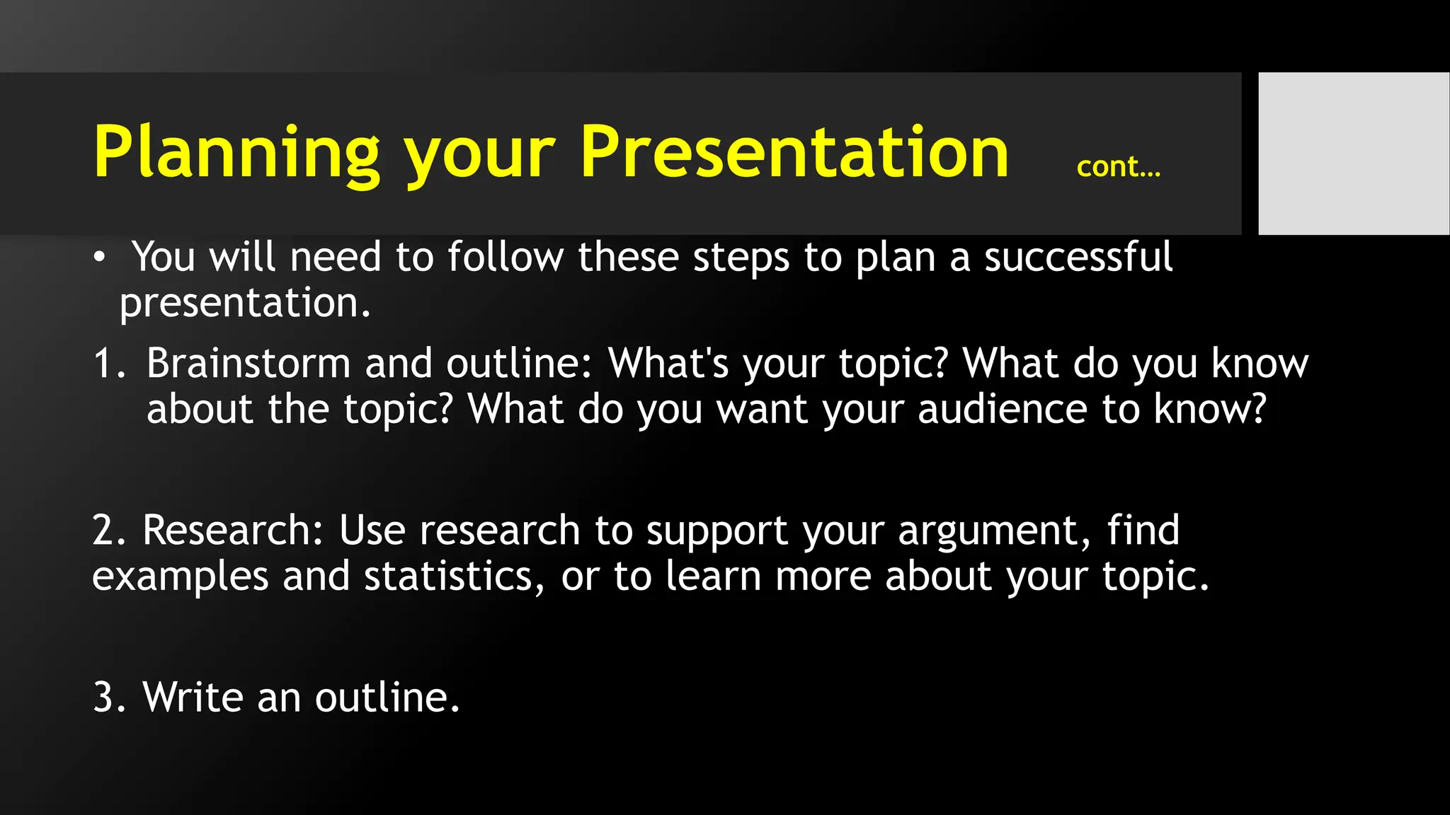Planning your Presentation cont…
• You will need to follow these steps to plan a successful
presentation.
1. Brainstorm and outline: What's your topic? What do you know
about the topic? What do you want your audience to know?
2. Research: Use research to support your argument, find
examples and statistics, or to learn more about your topic.
3. Write an outline.
 