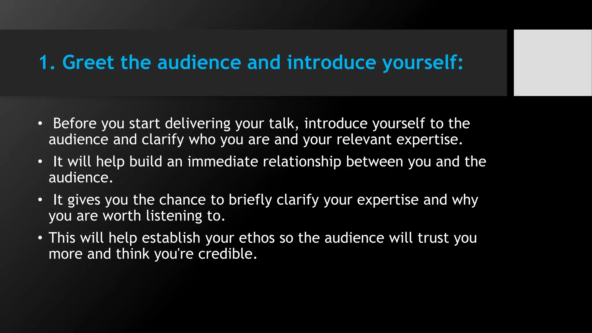 1. Greet the audience and introduce yourself:
• Before you start delivering your talk, introduce yourself to the
audience and clarify who you are and your relevant expertise.
• It will help build an immediate relationship between you and the
audience.
• It gives you the chance to briefly clarify your expertise and why
you are worth listening to.
• This will help establish your ethos so the audience will trust you
more and think you're credible.
 