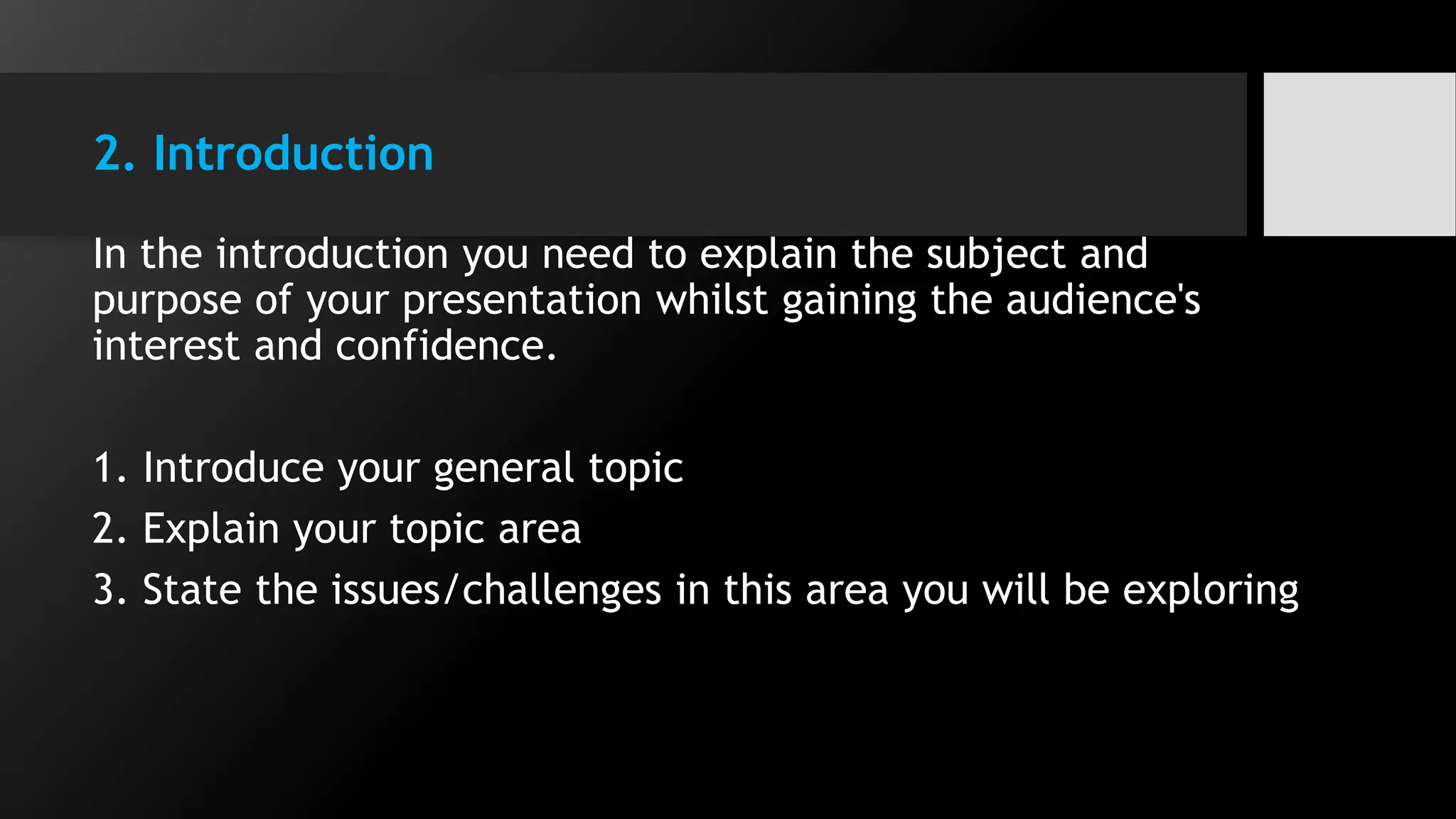 2. Introduction
In the introduction you need to explain the subject and
purpose of your presentation whilst gaining the audience's
interest and confidence.
1. Introduce your general topic
2. Explain your topic area
3. State the issues/challenges in this area you will be exploring
 