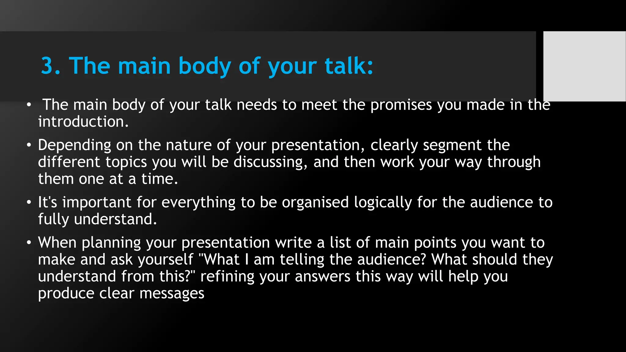 3. The main body of your talk:
• The main body of your talk needs to meet the promises you made in the
introduction.
• Depending on the nature of your presentation, clearly segment the
different topics you will be discussing, and then work your way through
them one at a time.
• It's important for everything to be organised logically for the audience to
fully understand.
• When planning your presentation write a list of main points you want to
make and ask yourself "What I am telling the audience? What should they
understand from this?" refining your answers this way will help you
produce clear messages
 