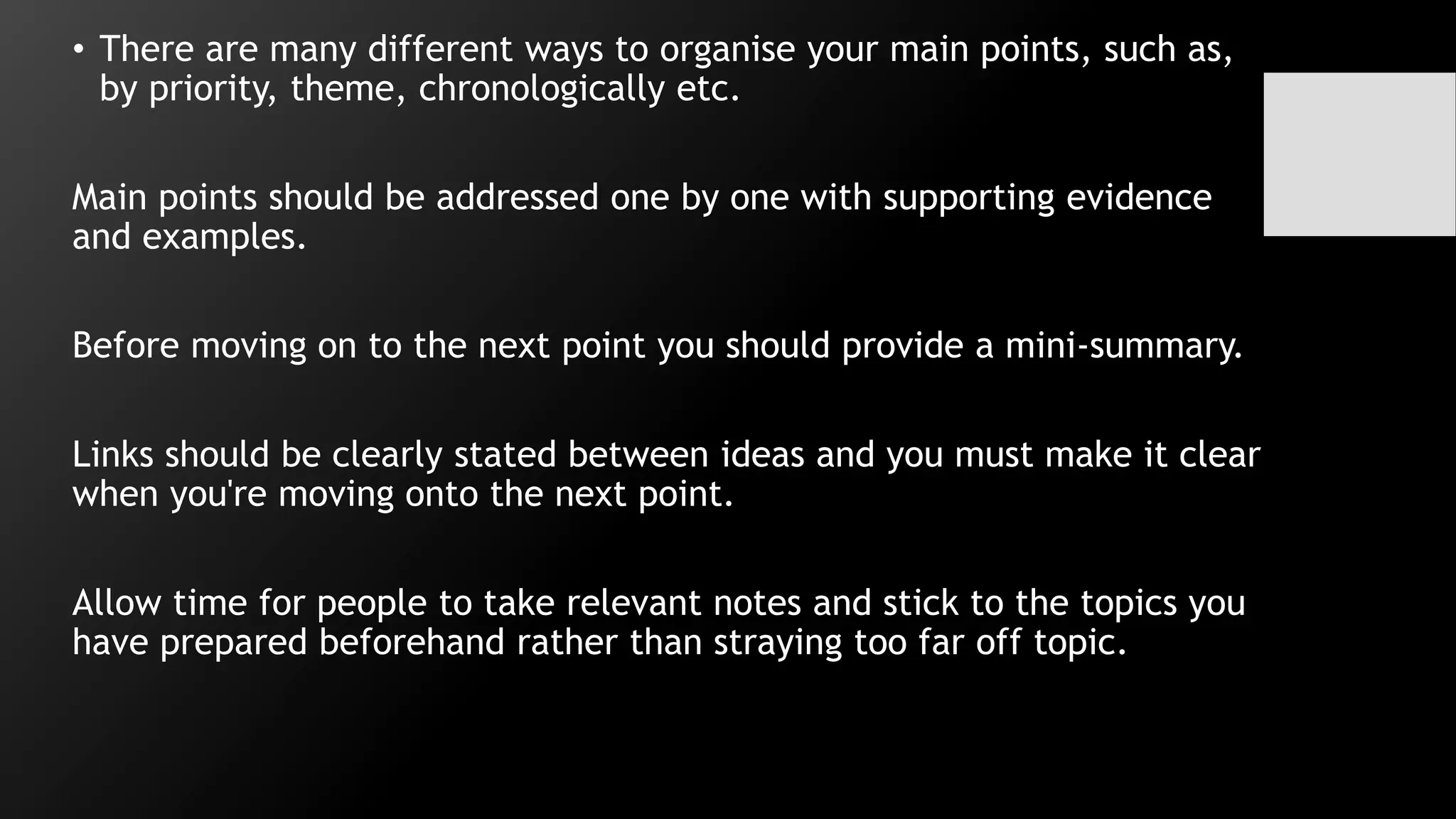 • There are many different ways to organise your main points, such as,
by priority, theme, chronologically etc.
Main points should be addressed one by one with supporting evidence
and examples.
Before moving on to the next point you should provide a mini-summary.
Links should be clearly stated between ideas and you must make it clear
when you're moving onto the next point.
Allow time for people to take relevant notes and stick to the topics you
have prepared beforehand rather than straying too far off topic.
 