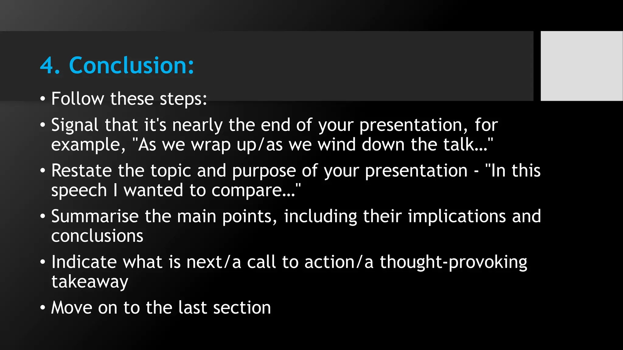 4. Conclusion:
• Follow these steps:
• Signal that it's nearly the end of your presentation, for
example, "As we wrap up/as we wind down the talk…"
• Restate the topic and purpose of your presentation - "In this
speech I wanted to compare…"
• Summarise the main points, including their implications and
conclusions
• Indicate what is next/a call to action/a thought-provoking
takeaway
• Move on to the last section
 