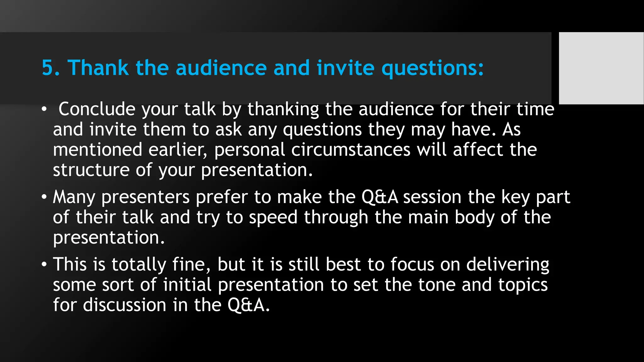 5. Thank the audience and invite questions:
• Conclude your talk by thanking the audience for their time
and invite them to ask any questions they may have. As
mentioned earlier, personal circumstances will affect the
structure of your presentation.
• Many presenters prefer to make the Q&A session the key part
of their talk and try to speed through the main body of the
presentation.
• This is totally fine, but it is still best to focus on delivering
some sort of initial presentation to set the tone and topics
for discussion in the Q&A.
 