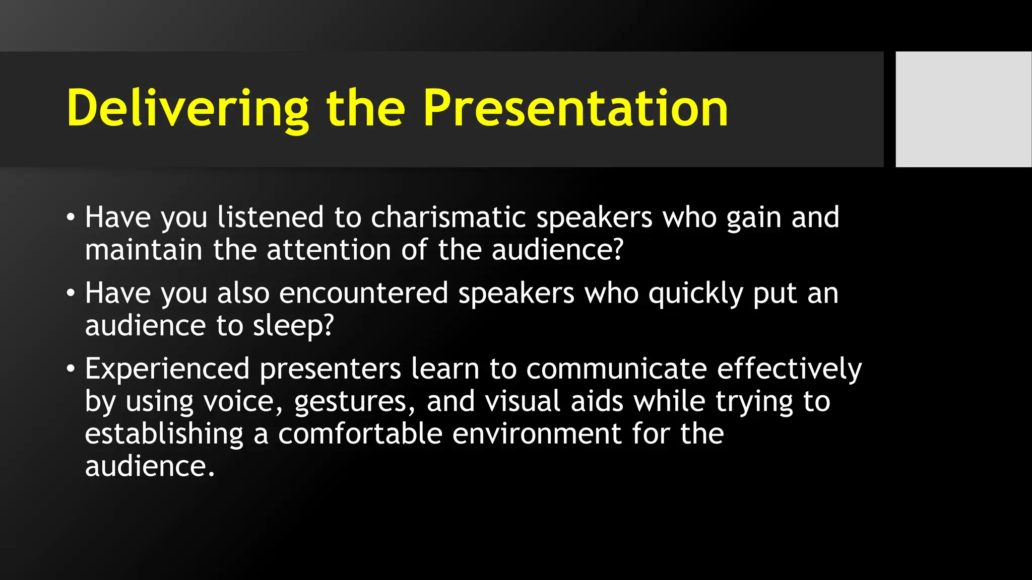 Delivering the Presentation
• Have you listened to charismatic speakers who gain and
maintain the attention of the audience?
• Have you also encountered speakers who quickly put an
audience to sleep?
• Experienced presenters learn to communicate effectively
by using voice, gestures, and visual aids while trying to
establishing a comfortable environment for the
audience.
 