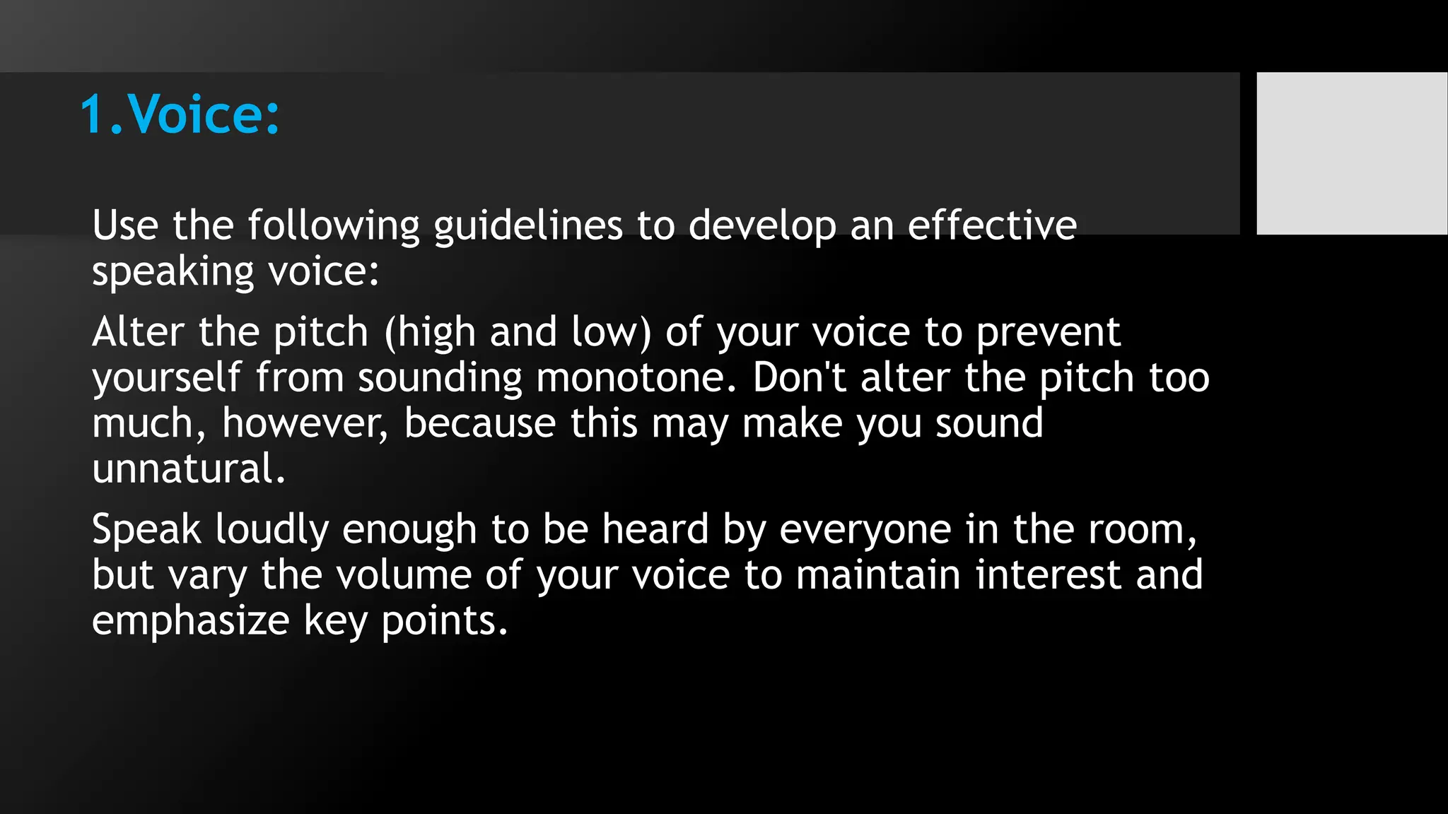 1.Voice:
Use the following guidelines to develop an effective
speaking voice:
Alter the pitch (high and low) of your voice to prevent
yourself from sounding monotone. Don't alter the pitch too
much, however, because this may make you sound
unnatural.
Speak loudly enough to be heard by everyone in the room,
but vary the volume of your voice to maintain interest and
emphasize key points.
 