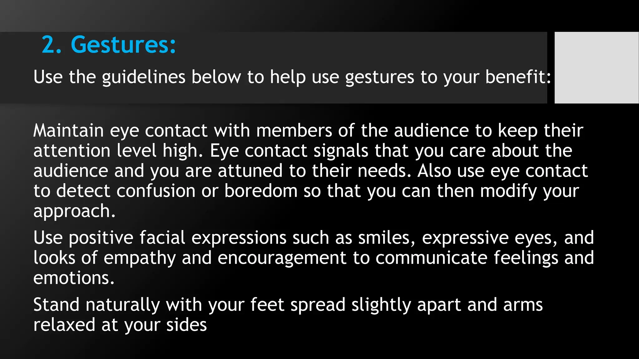 2. Gestures:
Use the guidelines below to help use gestures to your benefit:
Maintain eye contact with members of the audience to keep their
attention level high. Eye contact signals that you care about the
audience and you are attuned to their needs. Also use eye contact
to detect confusion or boredom so that you can then modify your
approach.
Use positive facial expressions such as smiles, expressive eyes, and
looks of empathy and encouragement to communicate feelings and
emotions.
Stand naturally with your feet spread slightly apart and arms
relaxed at your sides
 