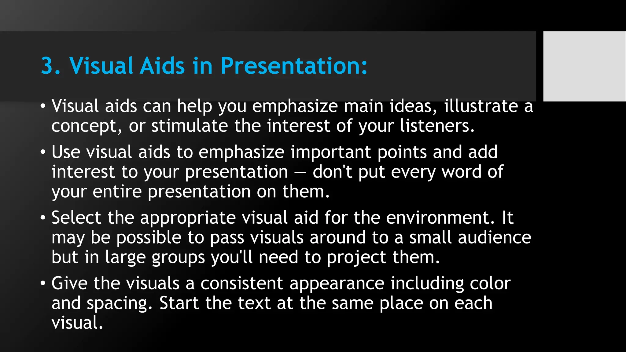 3. Visual Aids in Presentation:
• Visual aids can help you emphasize main ideas, illustrate a
concept, or stimulate the interest of your listeners.
• Use visual aids to emphasize important points and add
interest to your presentation — don't put every word of
your entire presentation on them.
• Select the appropriate visual aid for the environment. It
may be possible to pass visuals around to a small audience
but in large groups you'll need to project them.
• Give the visuals a consistent appearance including color
and spacing. Start the text at the same place on each
visual.
 
