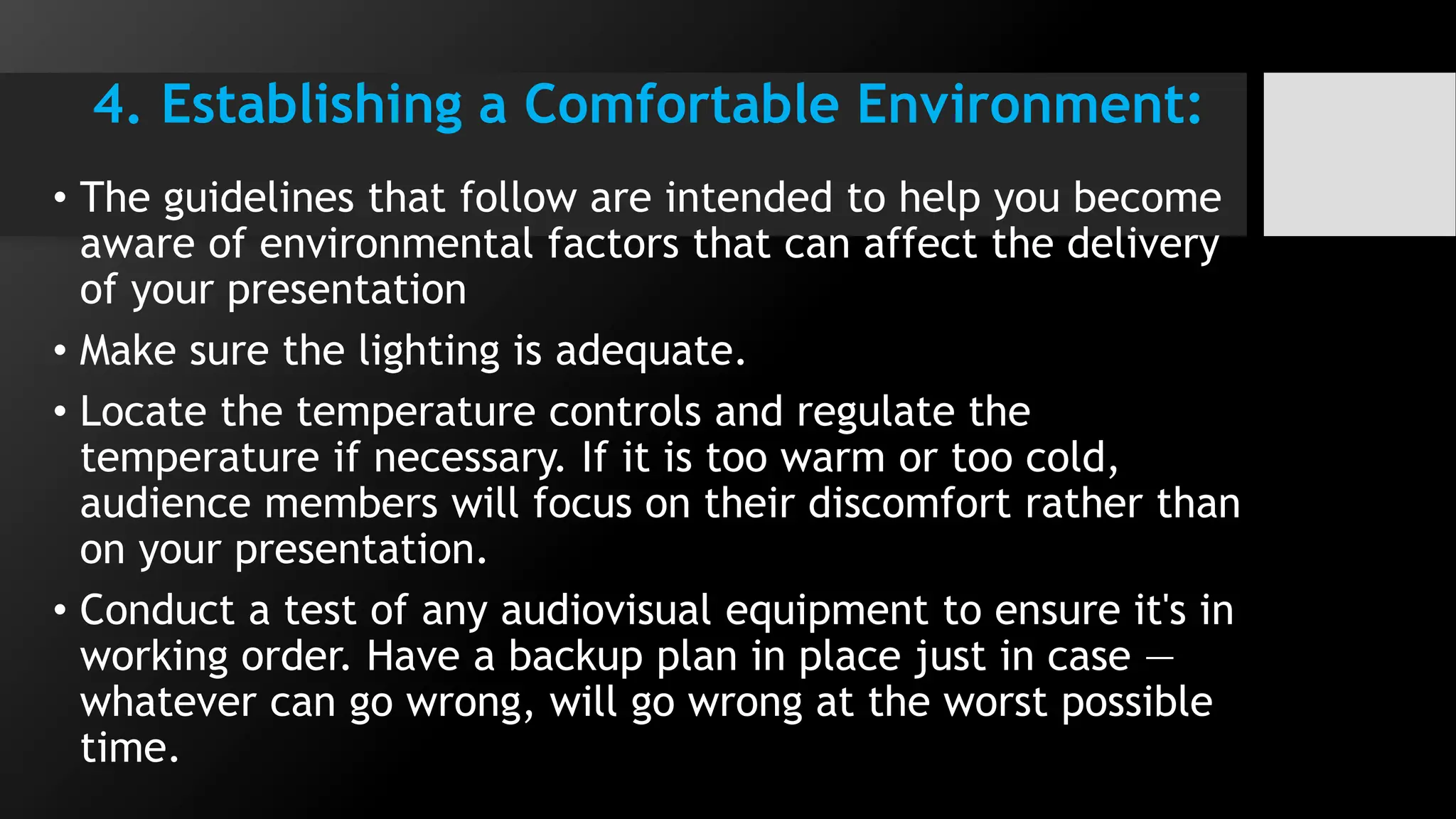 4. Establishing a Comfortable Environment:
• The guidelines that follow are intended to help you become
aware of environmental factors that can affect the delivery
of your presentation
• Make sure the lighting is adequate.
• Locate the temperature controls and regulate the
temperature if necessary. If it is too warm or too cold,
audience members will focus on their discomfort rather than
on your presentation.
• Conduct a test of any audiovisual equipment to ensure it's in
working order. Have a backup plan in place just in case —
whatever can go wrong, will go wrong at the worst possible
time.
 